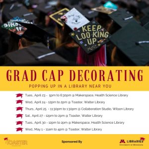 Grad cap decorating: popping up in a library near you. Tues April 23, 5-6:30pm @ Makerspace, Health Science Library. Wed April 24, 12-2pm @ Toaster, Walter Library. Thurs April 25, 11:30am-1:30pm @ Collaboration Studio, Wilson Library. Sat April 27, 12-2pm @ Toaster, Walter Library. Tues April 30, 12-2pm @ Makerspace, Health Science Library. Wed May 1, 11am-4pm @ Toaster, Walter Library.
