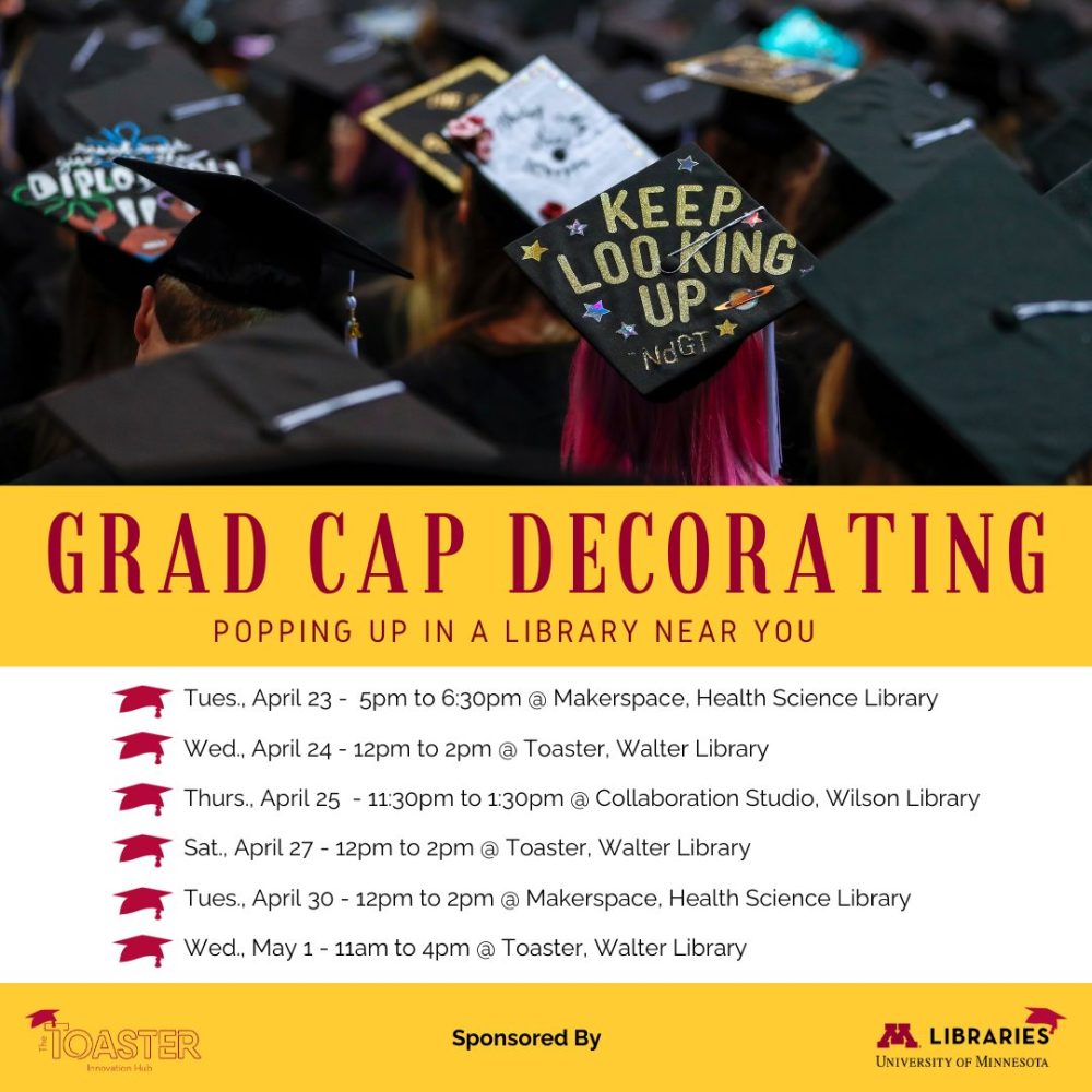 Grad cap decorating: popping up in a library near you. Tues April 23, 5-6:30pm @ Makerspace, Health Science Library. Wed April 24, 12-2pm @ Toaster, Walter Library. Thurs April 25, 11:30am-1:30pm @ Collaboration Studio, Wilson Library. Sat April 27, 12-2pm @ Toaster, Walter Library. Tues April 30, 12-2pm @ Makerspace, Health Science Library. Wed May 1, 11am-4pm @ Toaster, Walter Library.